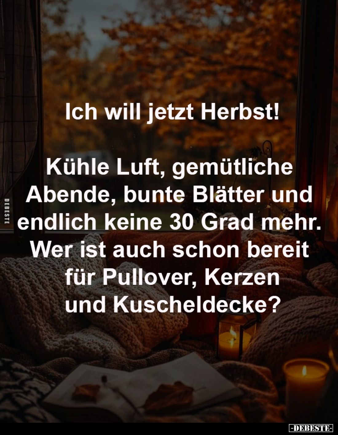 Ich will jetzt Herbst!

Kühle Luft, gemütliche 
Abende, bunte Blätter und 
endlich keine 30 Grad mehr. 
Wer ist auch sch...