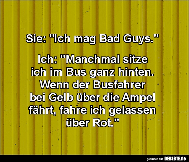 Sie: "Ich mag Bad Guys."


Ich: "Manchmal sitze 
ich im Bus ganz hinten. 
Wenn der Busfahrer 
bei Gelb ü...