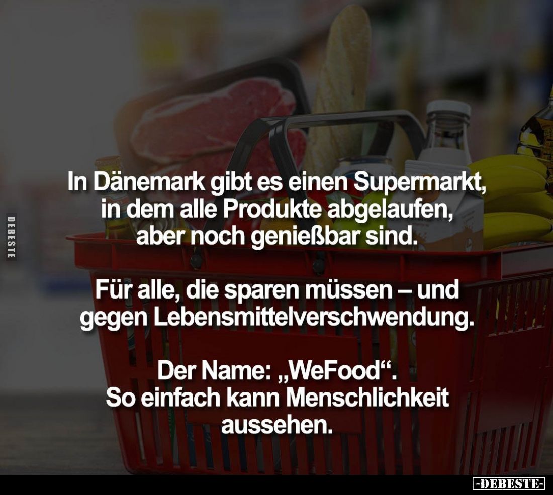 In Dänemark gibt es einen Supermarkt, in dem alle Produkte abgelaufen, aber noch genießbar sind. 
Für alle, die sparen müsse...
