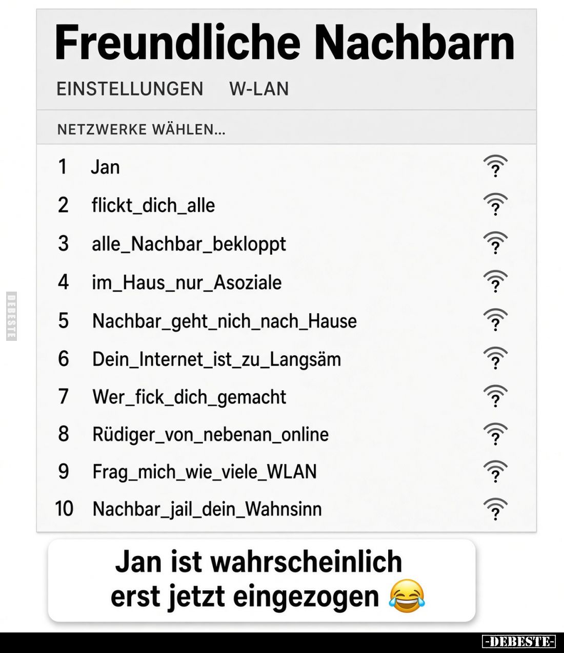 Freundliche Nachbarn
-
EINSTELLUNGEN
W-LAN
NETZWERKE WÄHLEN...
1 Jan
2 flickt_dich_alle
3 alle_Nachbar_bekloppt
4 im_...