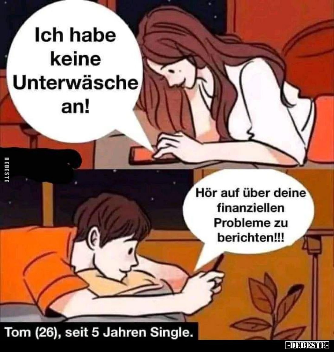 Ich habe keine Unterwäsche an! -
Hör auf über deine finanziellen Probleme zu berichten! -
Tom (26), seit 5 Jahren Single.