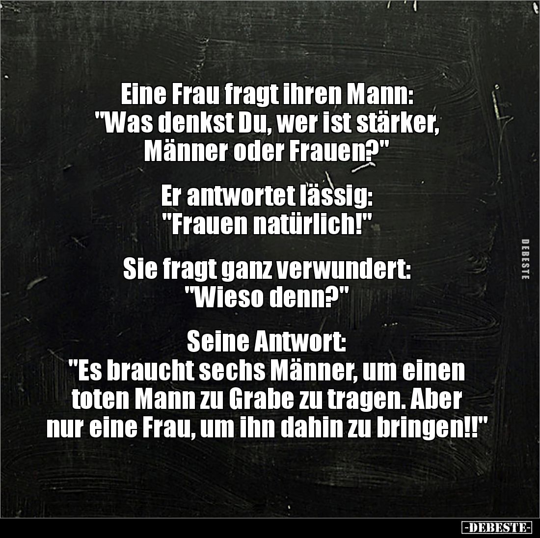 Eine Frau fragt ihren Mann: 
"Was denkst Du, wer ist stärker, 
Männer oder Frauen?"


Er antwortet lässig: 
&...