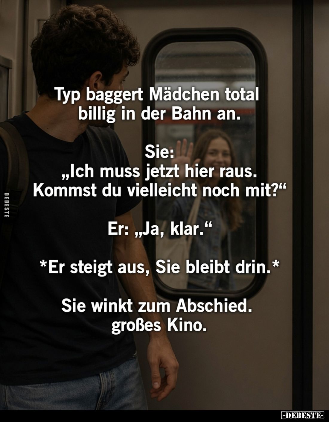 Typ baggert Mädchen total billig in der Bahn an.
Sie: „Ich muss jetzt hier raus. Kommst du vielleicht noch mit?“
Er: „Ja, k...