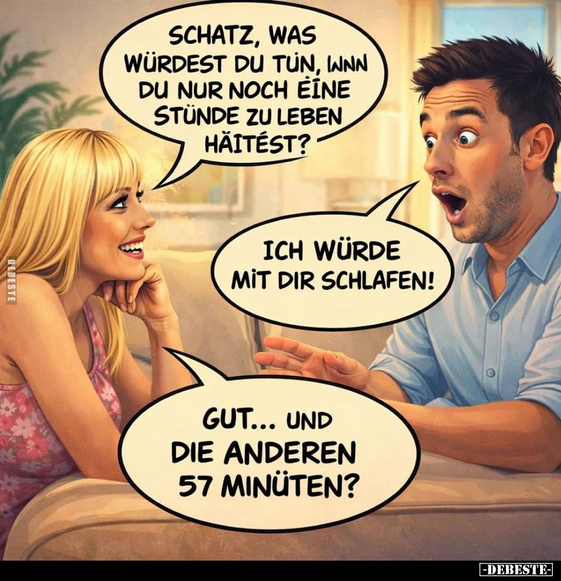 Schatz, was würdest du tun, wenn du nur noch eine Stünde zu leben hättest? -
Ich würde mit dir schlafen! -
Gut... und die a...