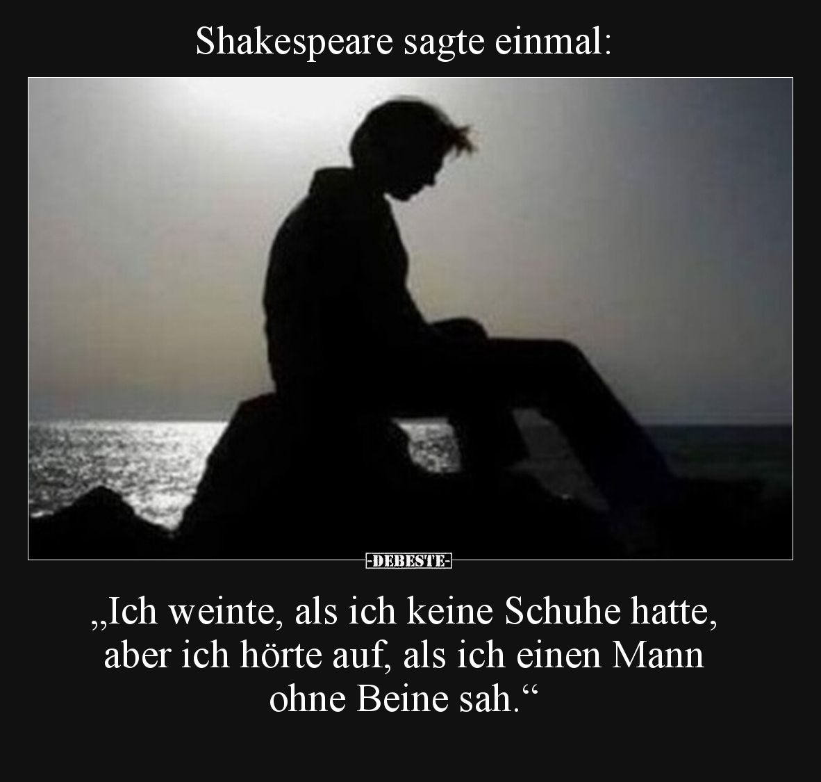 Shakespeare sagte einmal:

„Ich weinte, als ich keine Schuhe hatte, aber ich hörte auf, als ich einen Mann ohne Beine sah.“