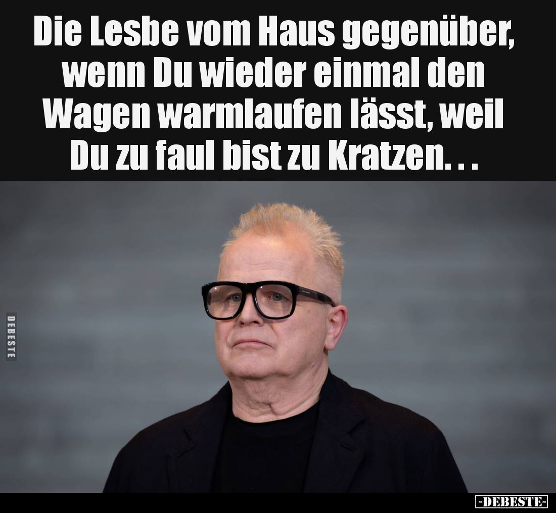 Die Lesbe vom Haus gegenüber, wenn Du wieder einmal den Wagen warmlaufen lässt, weil Du zu faul bist zu Kratzen...