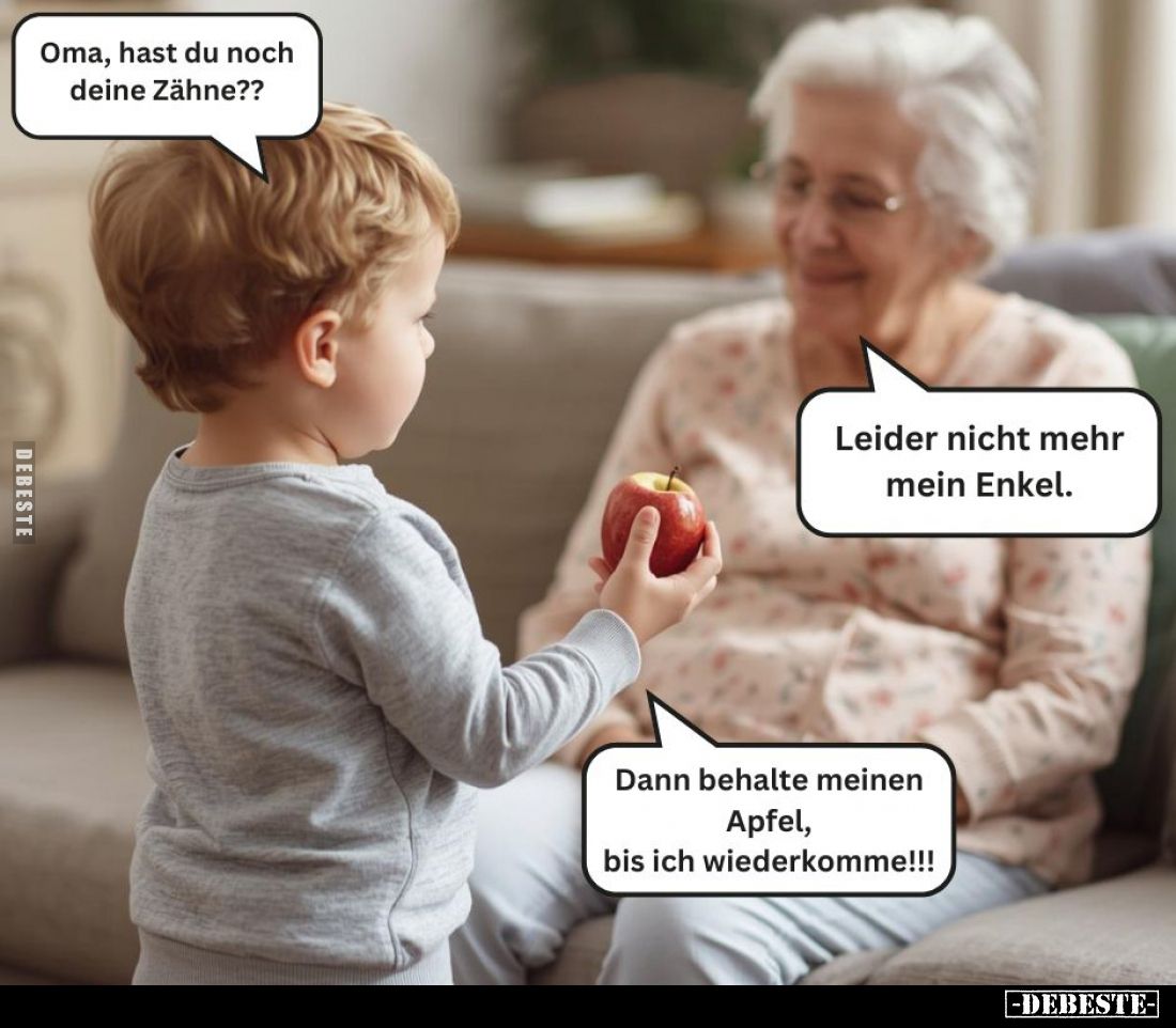 Oma, hast du noch deine Zähne??
-
Leider nicht mehr mein Enkel. -
Dann behalte meinen Apfel,
bis ich wiederkomme!!!