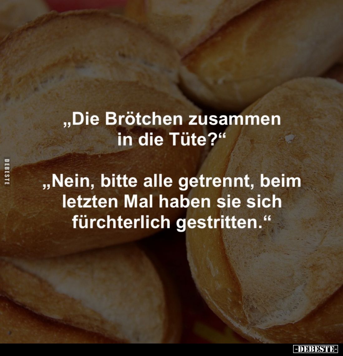 "Die Brötchen zusammen in die Tüte?" 
"Nein, bitte alle getrennt, beim letzten Mal haben sie sich fürchterlic...