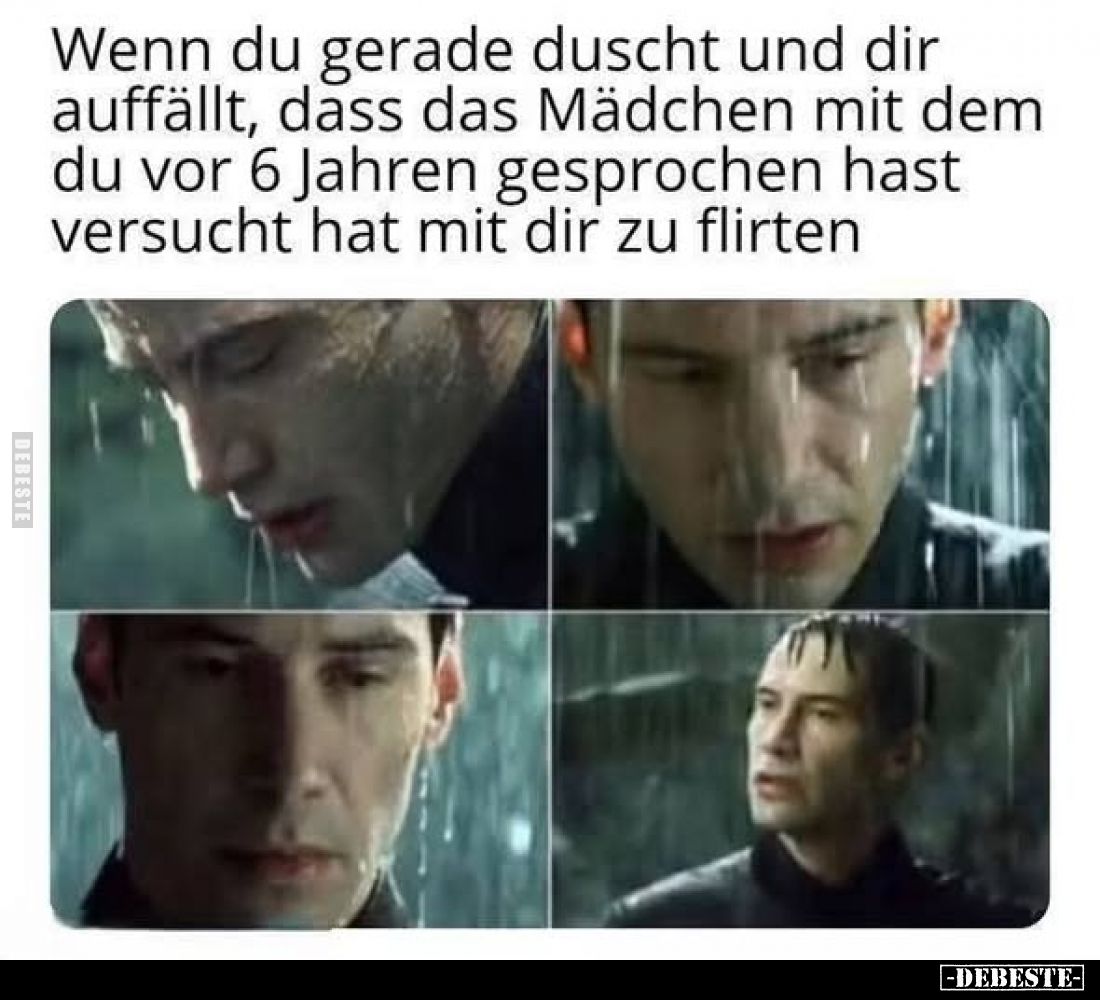 Wenn du gerade duscht und dir auffällt, dass das Mädchen mit dem du vor 6 Jahren gesprochen hast versucht hat mit dir zu flir...