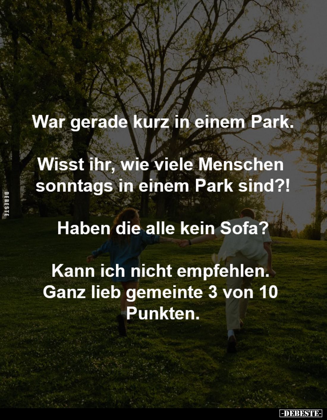 War gerade kurz in einem Park.
-
Wisst ihr, wie viele Menschen
sonntags in einem Park sind?!
-
Haben die alle kein Sofa...