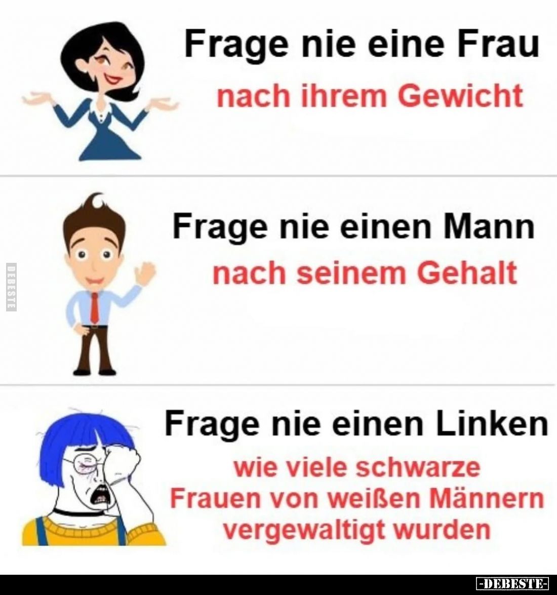 Frage nie eine Frau
nach ihrem Gewicht. -
Frage nie einen Mann
nach seinem Gehalt. -
Frage nie einen Linken
wie viele sc...