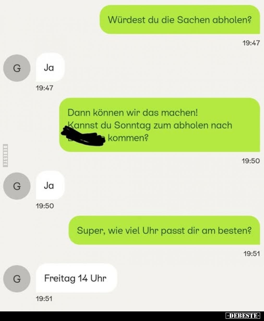 Würdest du die Sachen abholen?
-
Ja.
-
Dann können wir das machen! Kannst du Sonntag zum abholen nach kommen?
-
Ja.
-...