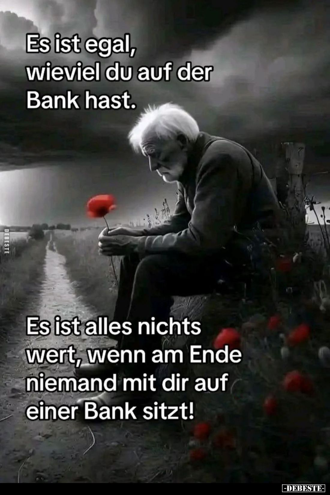 Es ist egal, wie viel du auf der Bank hast.
Es ist alles nichts wert, wenn am Ende niemand mit dir auf einer Bank sitzt!