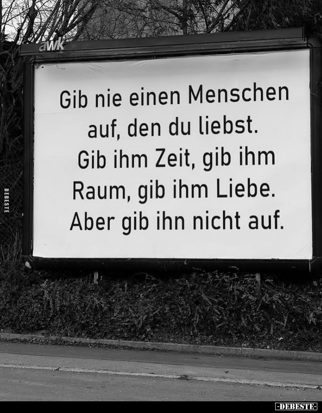 Gib nie einen Menschen auf, den du liebst. 
Gib ihm Zeit, gib ihm Raum, gib ihm Liebe. 
Aber gib ihn nicht auf.