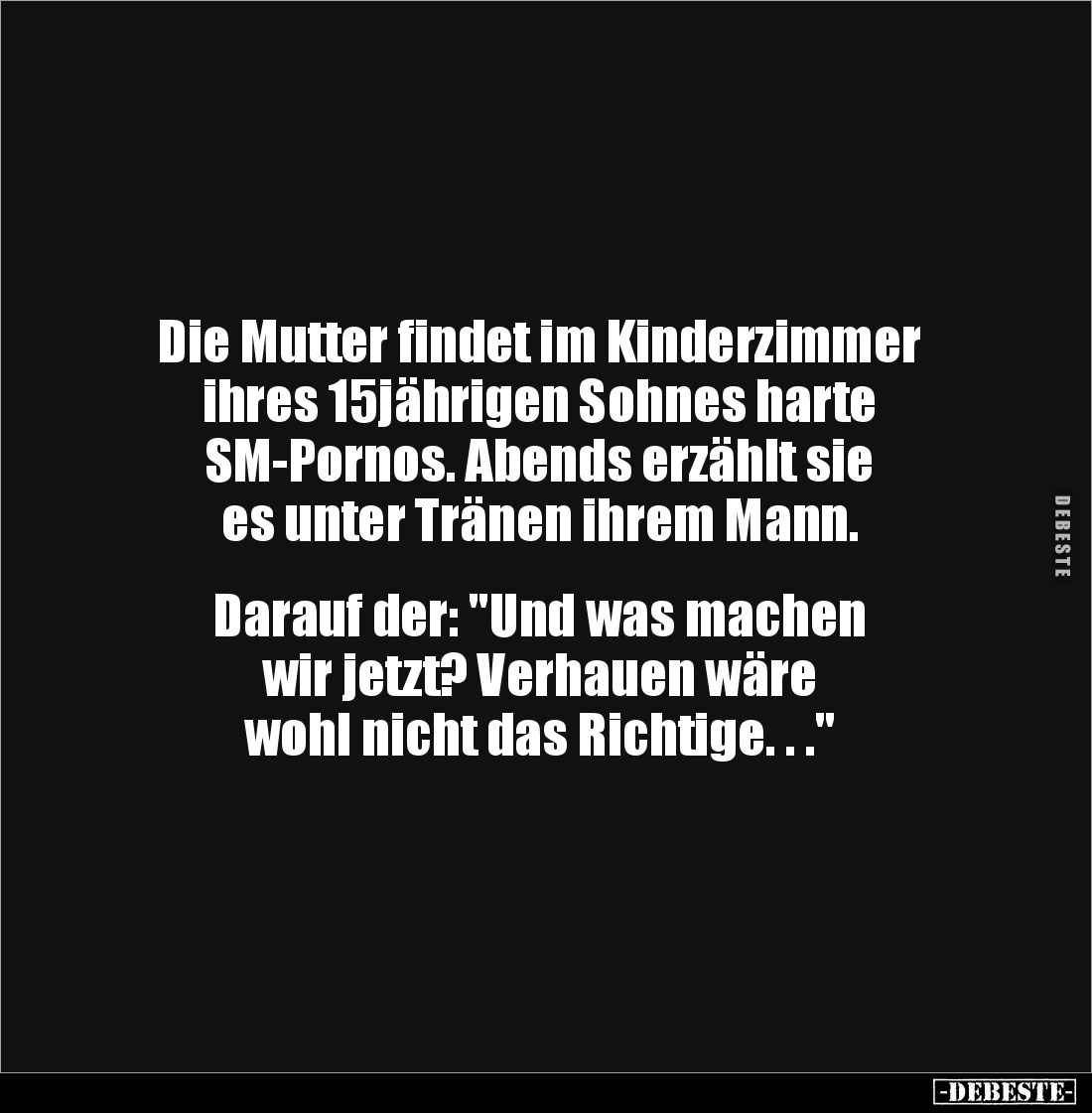 Die Mutter findet im Kinderzimmer 
ihres 15jährigen Sohnes harte 
SM-Pornos. Abends erzählt sie 
es unter Tränen ihrem Man...