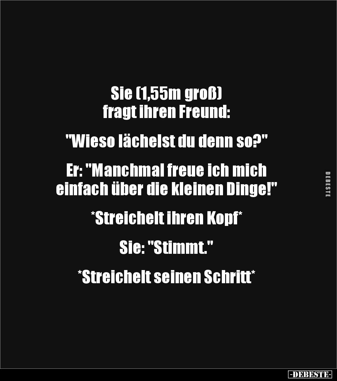 Sie (1,55m groß) 
fragt ihren Freund:


"Wieso lächelst du denn so?"


Er: "Manchmal freue ich mich 
e...