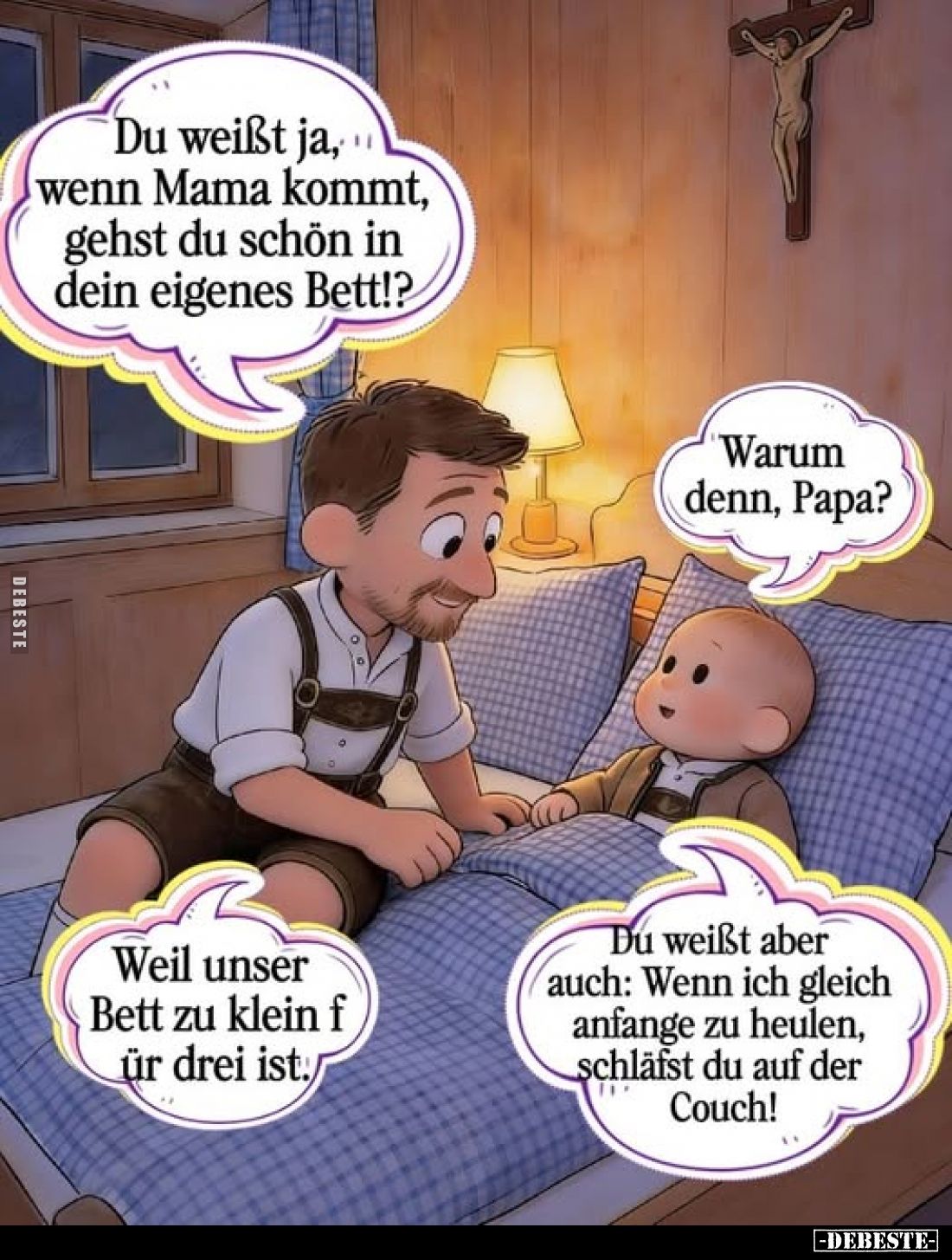 Du weißt ja, wenn Mama kommt, gehst du schön in dein eigenes Bett!?
Warum denn, Papa?
Weil unser Bett zu klein für drei ist...