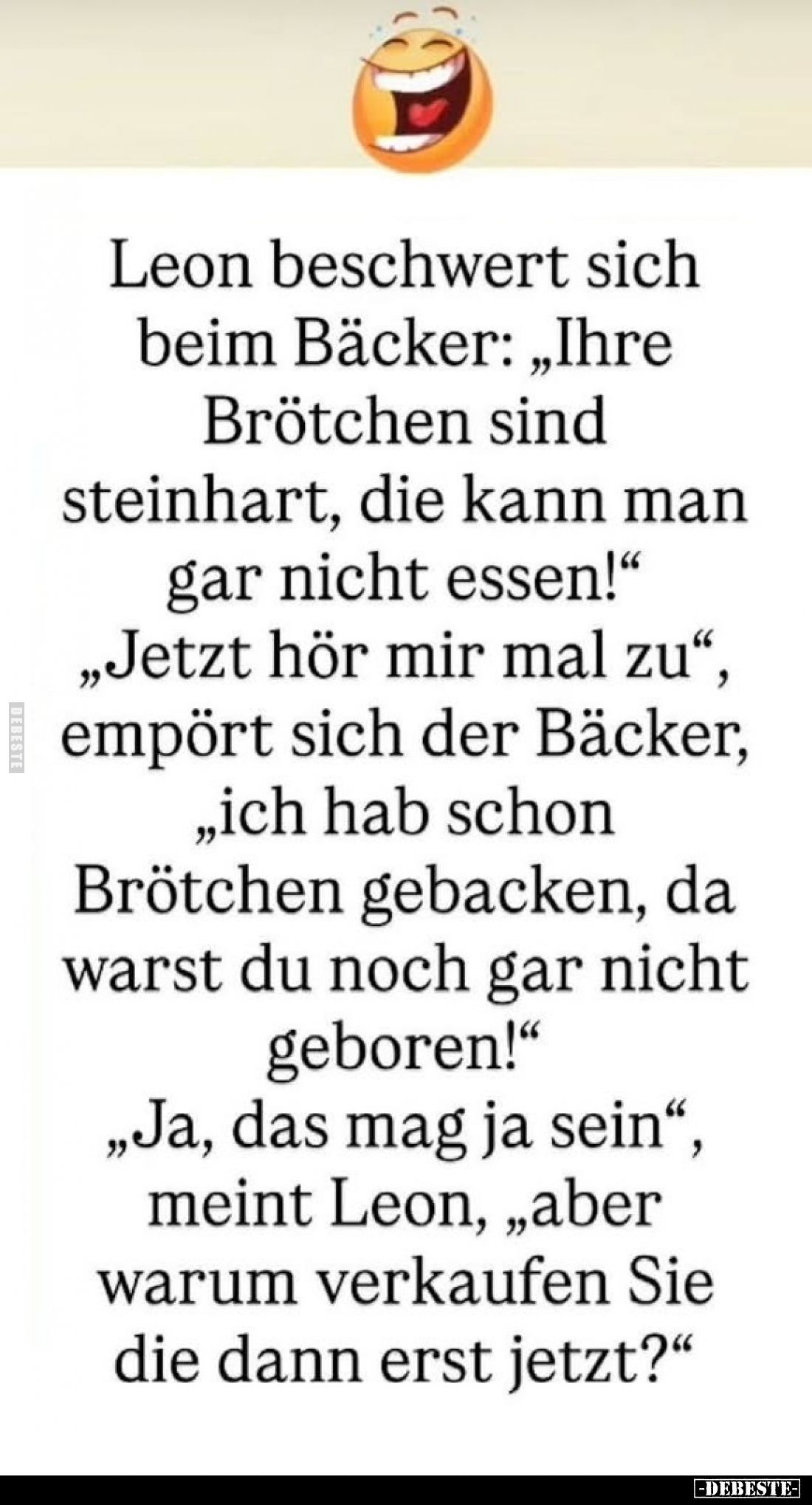 Leon beschwert sich beim Bäcker: „Ihre Brötchen sind steinhart, die kann man gar nicht essen!“
„Jetzt hör mir mal zu“, empör...