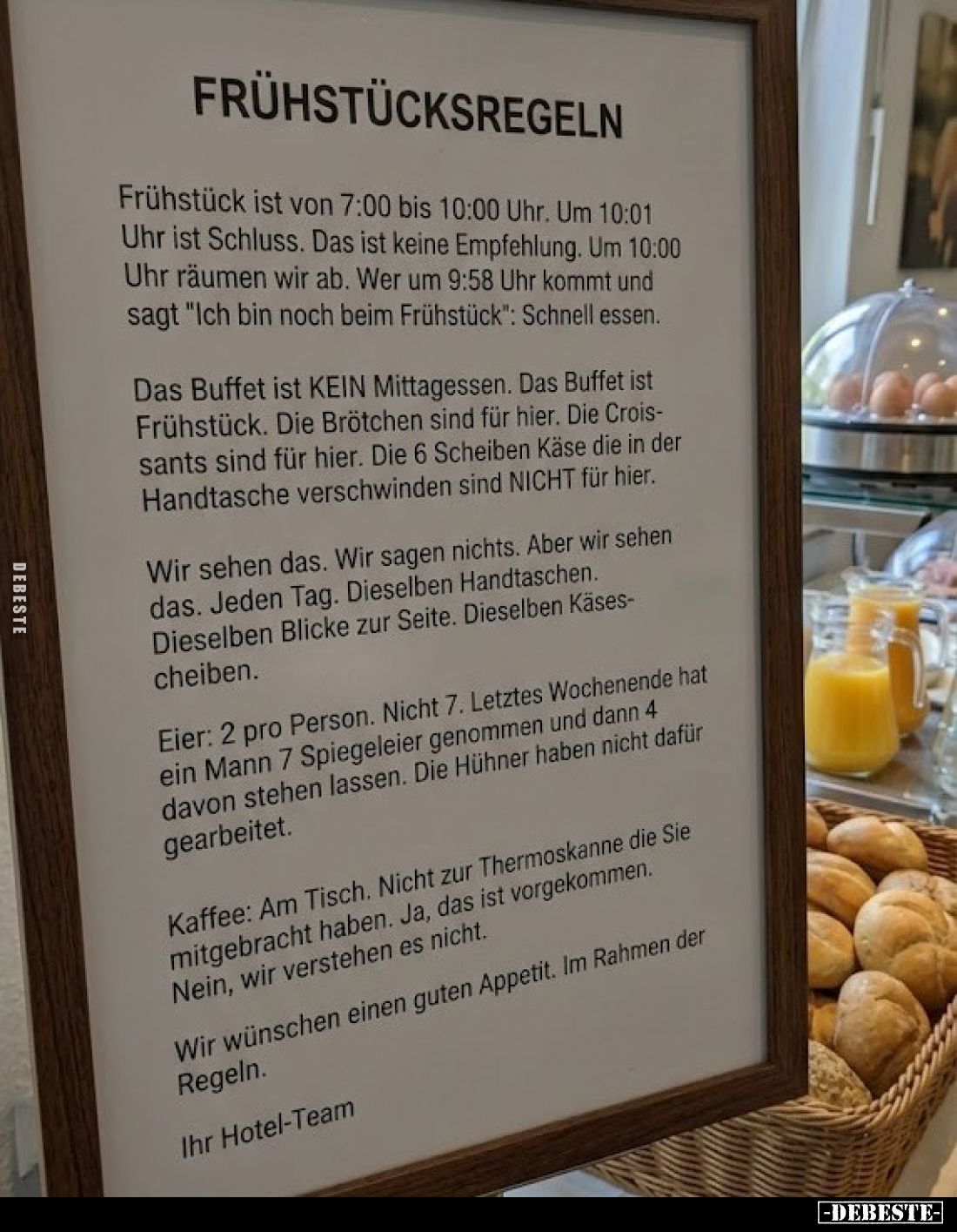 Frühstücksregeln
-
Frühstück ist von 7:00 bis 10:00 Uhr. Um 10:01 Uhr ist Schluss. Das ist keine Empfehlung. Um 10:00 Uhr r...