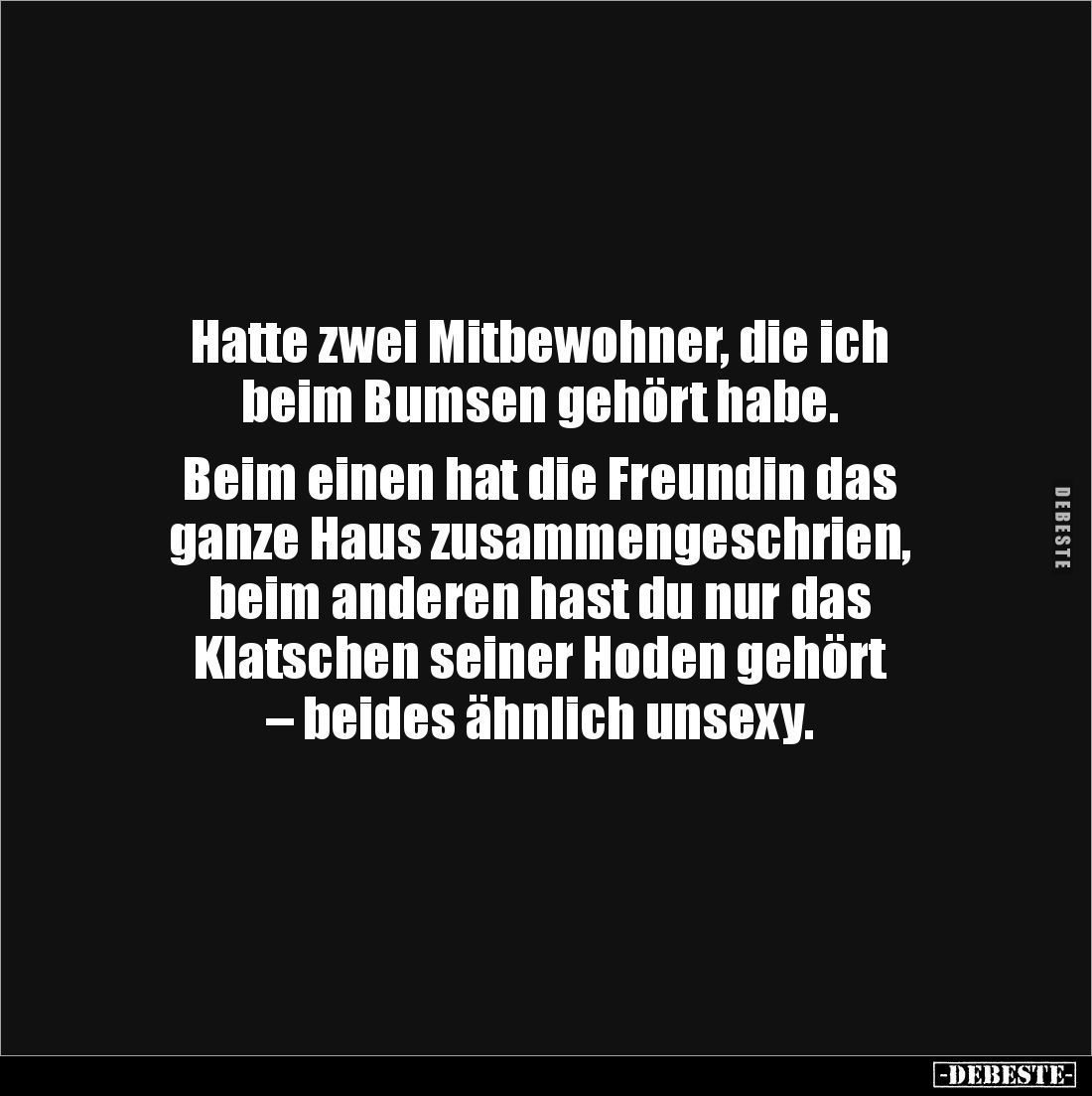 Hatte zwei Mitbewohner, die ich 
beim Bumsen gehört habe. 

Beim einen hat die Freundin das 
ganze Haus zusammengeschrien...