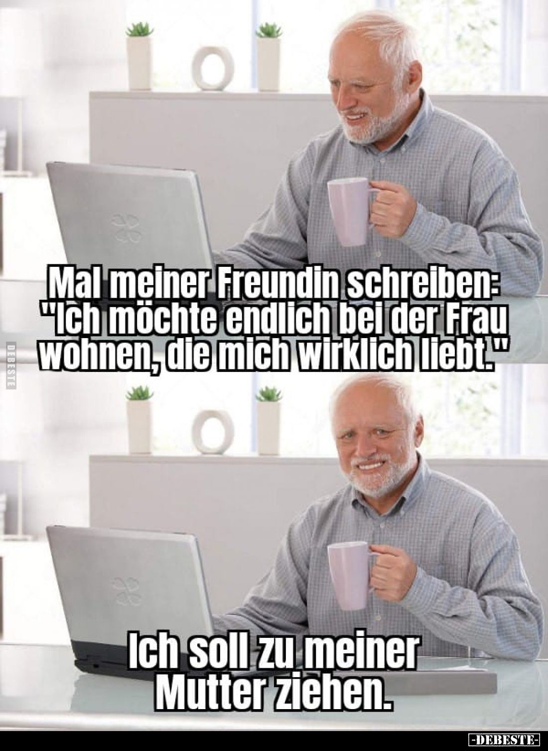 Mal meiner Freundin schreiben: "Ich möchte endlich bei der Frau wohnen, die mich wirklich liebt."
-
Ich soll zu m...