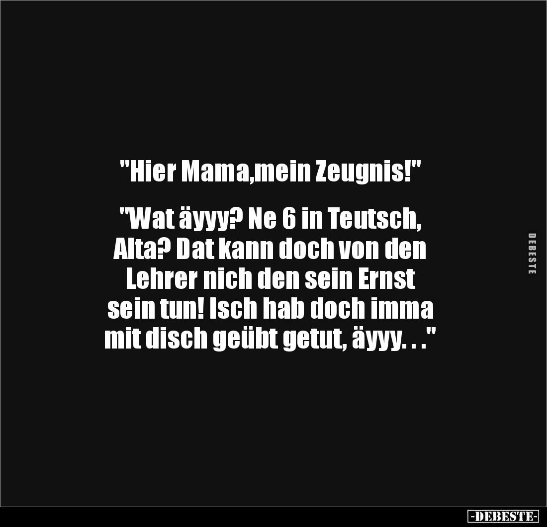 "Hier Mama,mein Zeugnis!"
"Wat äyyy? Ne 6 in Teutsch,
Alta? Dat kann doch von den
Lehrer nich den se...