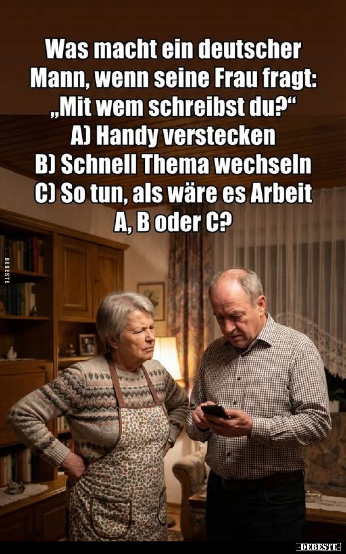 Was macht ein deutscher Mann, wenn seine Frau fragt:
"Mit wem schreibst du?" -
A) Handy verstecken;
B) Schnell T...