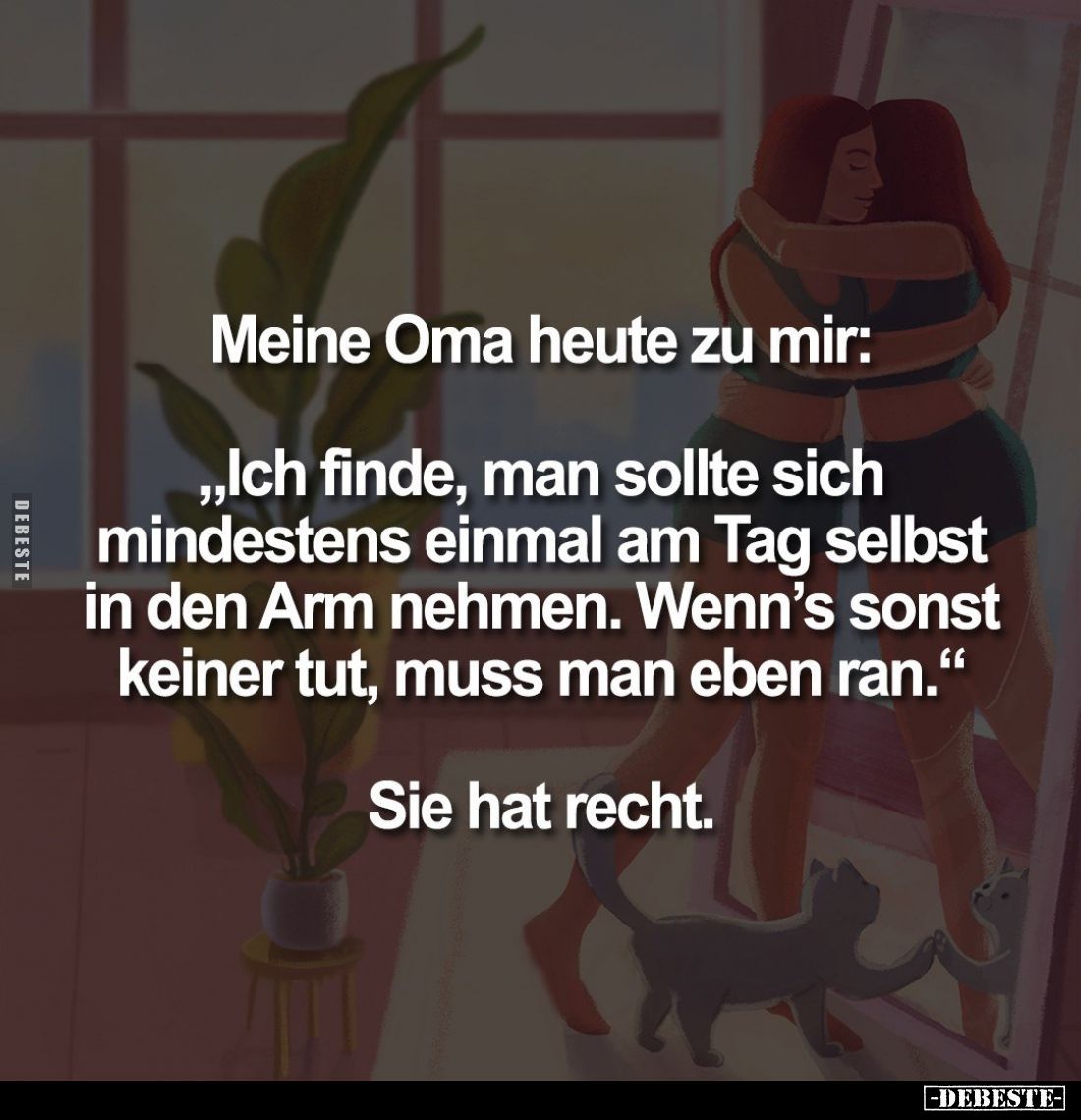 Meine Oma heute zu mir:
„Ich finde, man sollte sich mindestens einmal am Tag selbst in den Arm nehmen. Wenn's sonst keiner ...