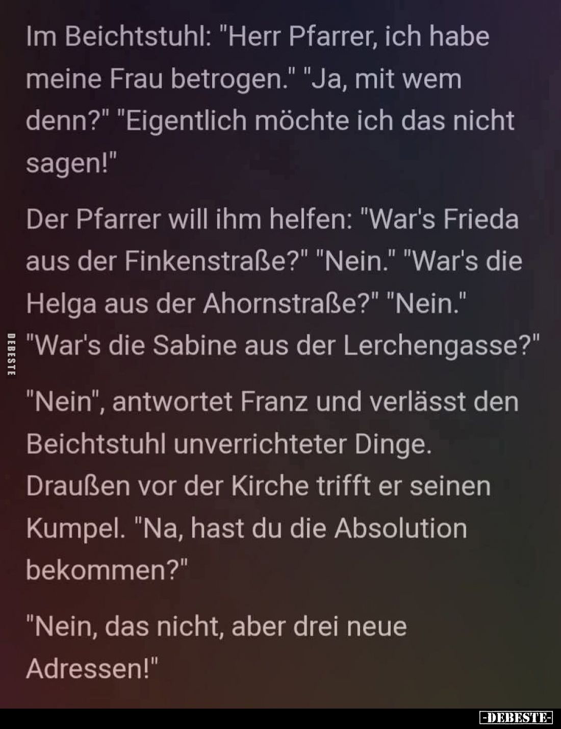 Im Beichtstuhl: "Herr Pfarrer, ich habe meine Frau betrogen." - "Ja, mit wem denn?" - "Eigentlich mö...