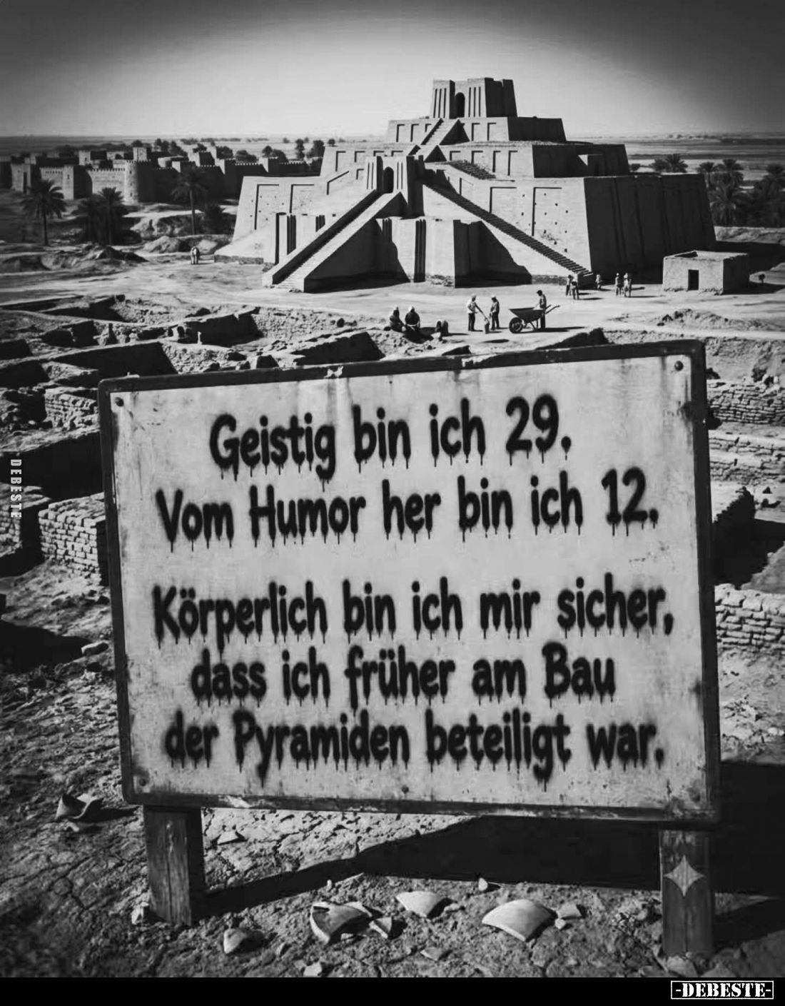 Geistig bin ich 29. Vom Humor her bin ich 12.
Körperlich bin ich mir sicher, dass ich früher am Bau der Pyramiden beteiligt ...