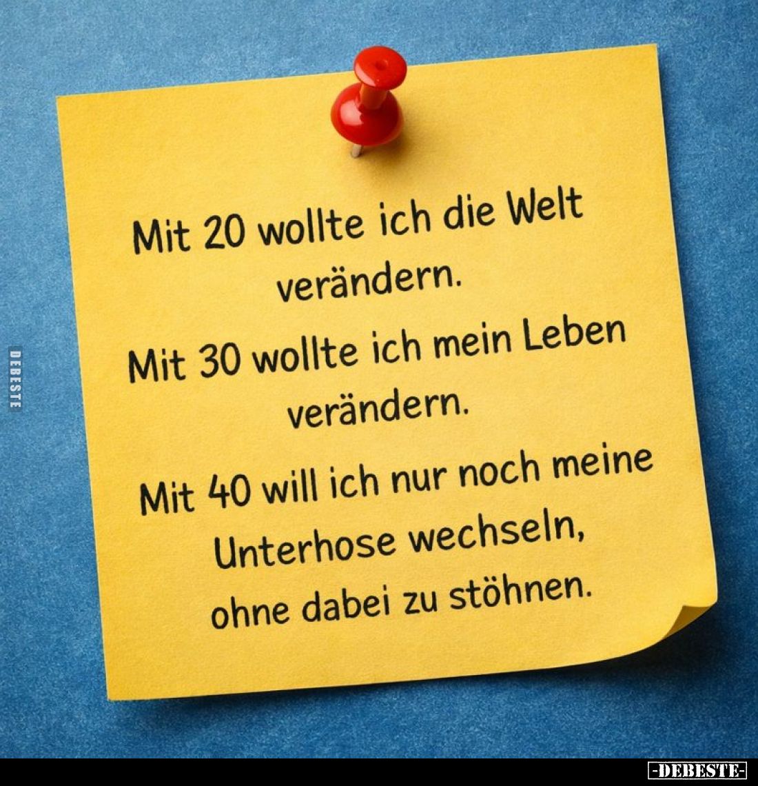 Mit 20 wollte ich die Welt verändern.
Mit 30 wollte ich mein Leben verändern.
Mit 40 will ich nur noch meine Unterhose wech...