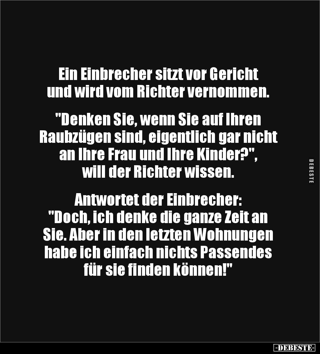 Ein Einbrecher sitzt vor Gericht 
und wird vom Richter vernommen. 


"Denken Sie, wenn Sie auf Ihren 
Raubzügen sin...