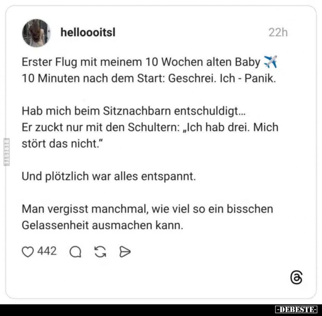 Erster Flug mit meinem 10 Wochen alten Baby 10 Minuten nach dem Start: Geschrei. Ich - Panik.
Hab mich beim Sitznachbarn ent...