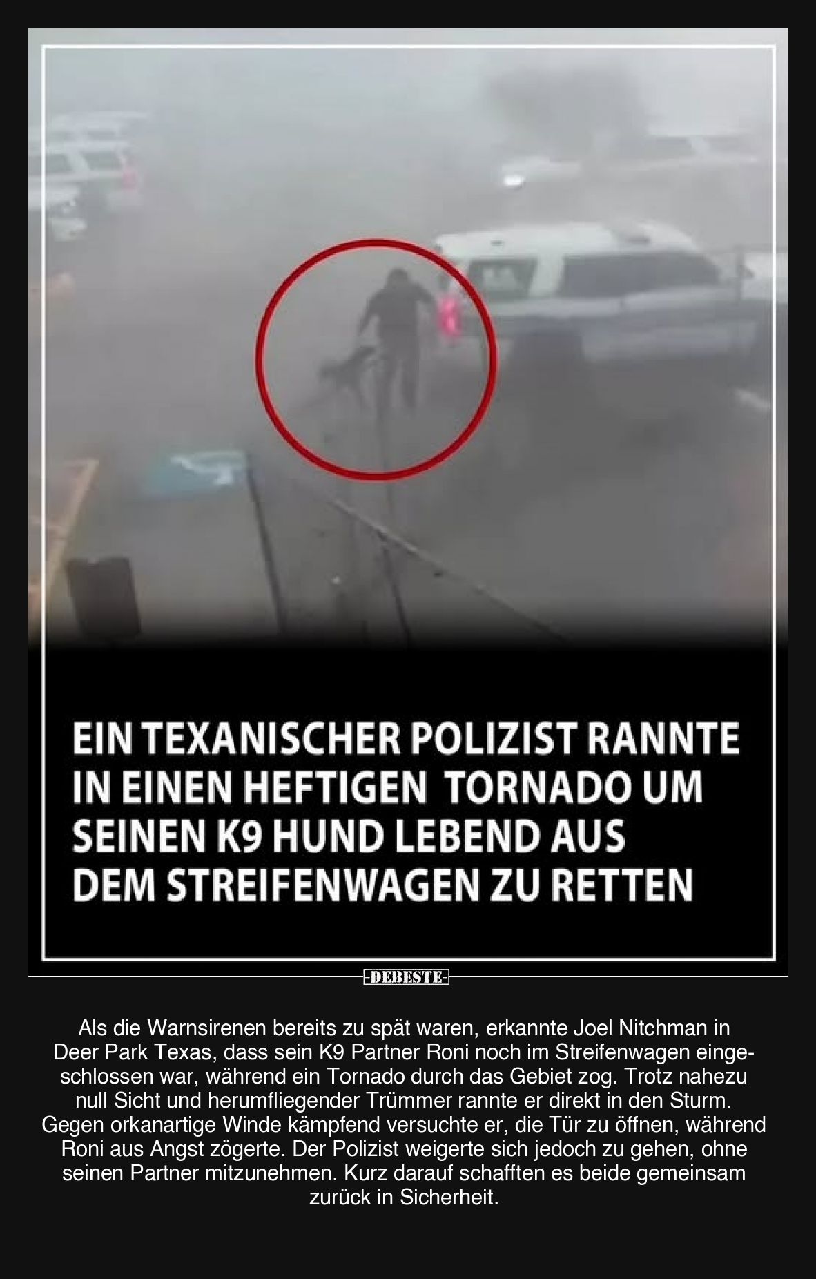 Ein texanischer Polizist rannte in einen heftigen Tornado um seinen K9 Hund lebend aus dem Streifenwagen zu retten.

Als di...