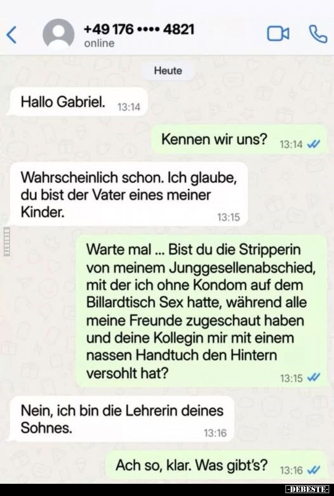 Hallo Gabriel.
-
Kennen wir uns?
-
Wahrscheinlich schon. Ich glaube, du bist der Vater eines meiner Kinder.
-
Warte mal...