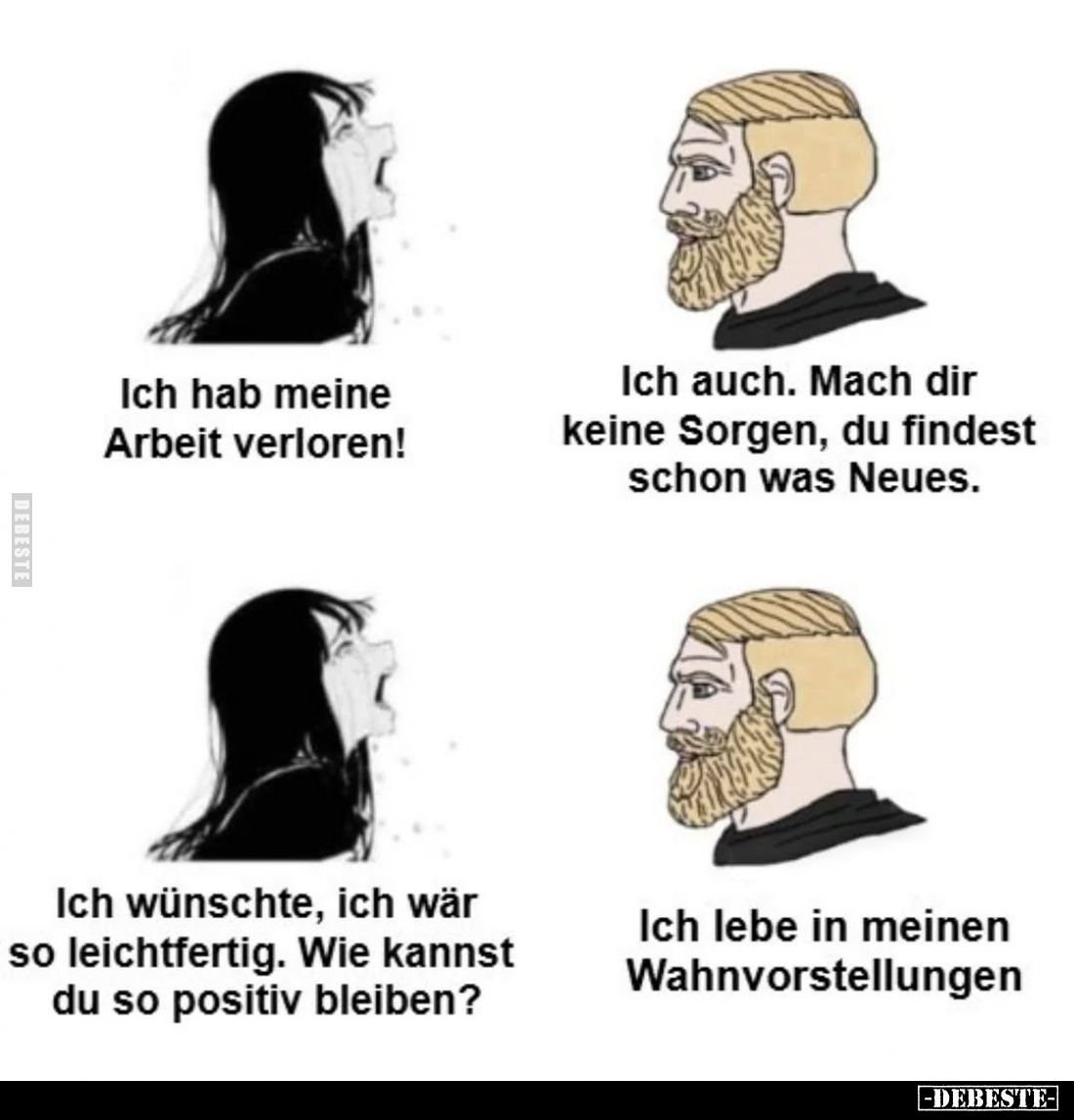 Ich hab meine Arbeit verloren!
Ich auch. Mach dir keine Sorgen, du findest schon was Neues.
Ich wünschte, ich wär so leicht...