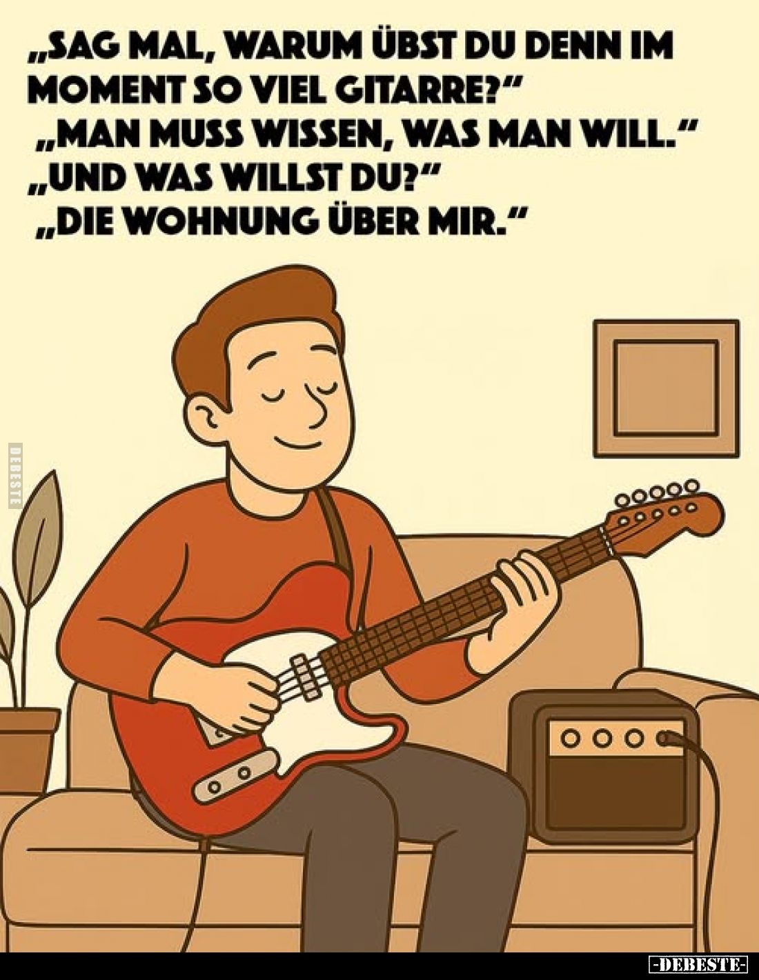 "Sag mal, warum übst du denn im Moment so viel Gitarre?" "Man muss wissen, was man will."
"Und was ...