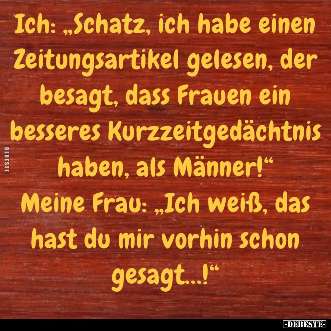 Ich: "Schatz, ich habe einen Zeitungsartikel gelesen, der besagt, dass Frauen ein besseres Kurzzeitgedächtnis haben, als...