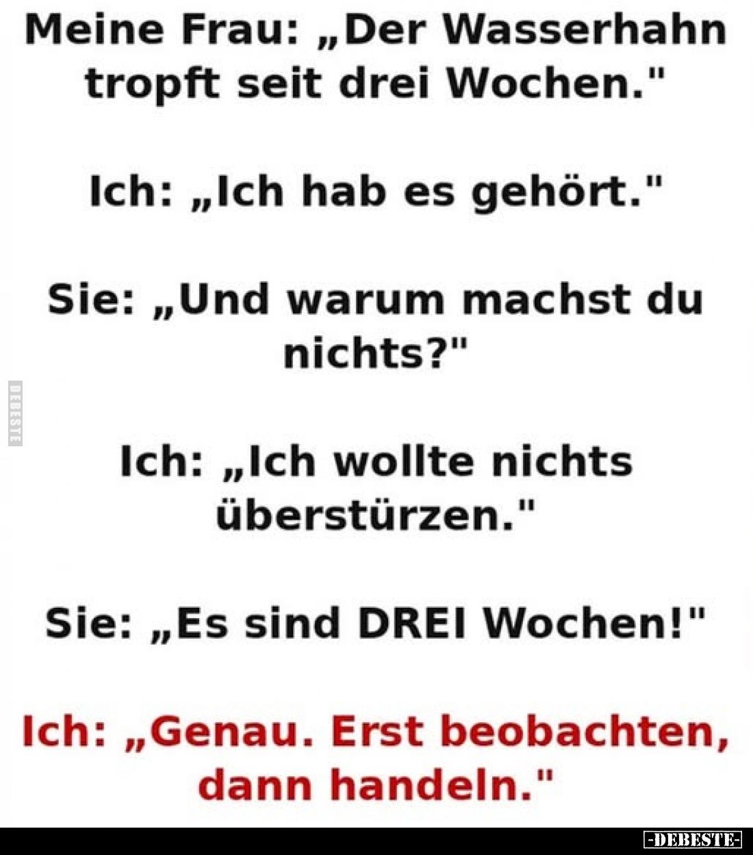 Meine Frau: „Der Wasserhahn tropft seit drei Wochen."
Ich: „Ich hab es gehört."
Sie: „Und warum machst du nichts?...