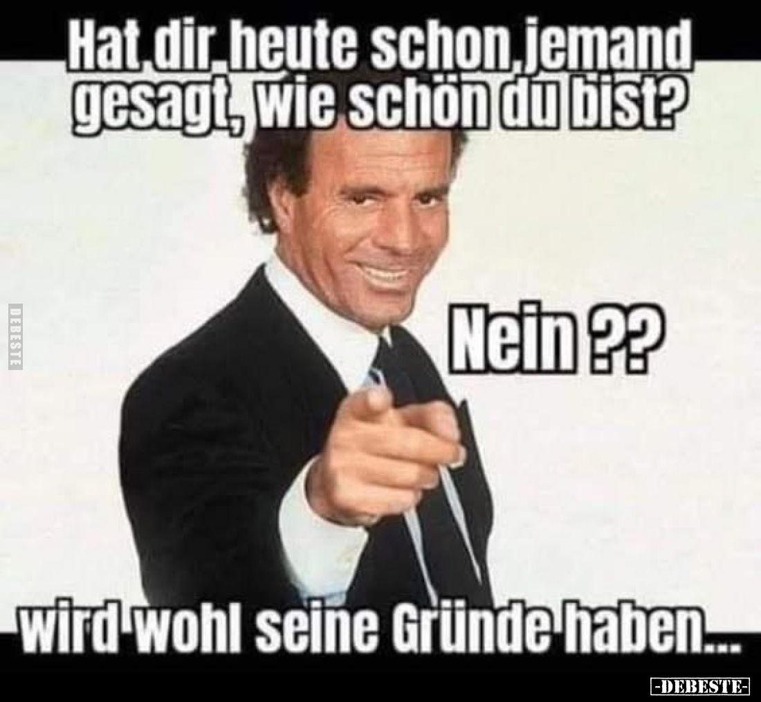 Hat dir heute schon, jemand gesagt, wie schön du bist?
Nein ??
wird wohl seine Gründe haben.....