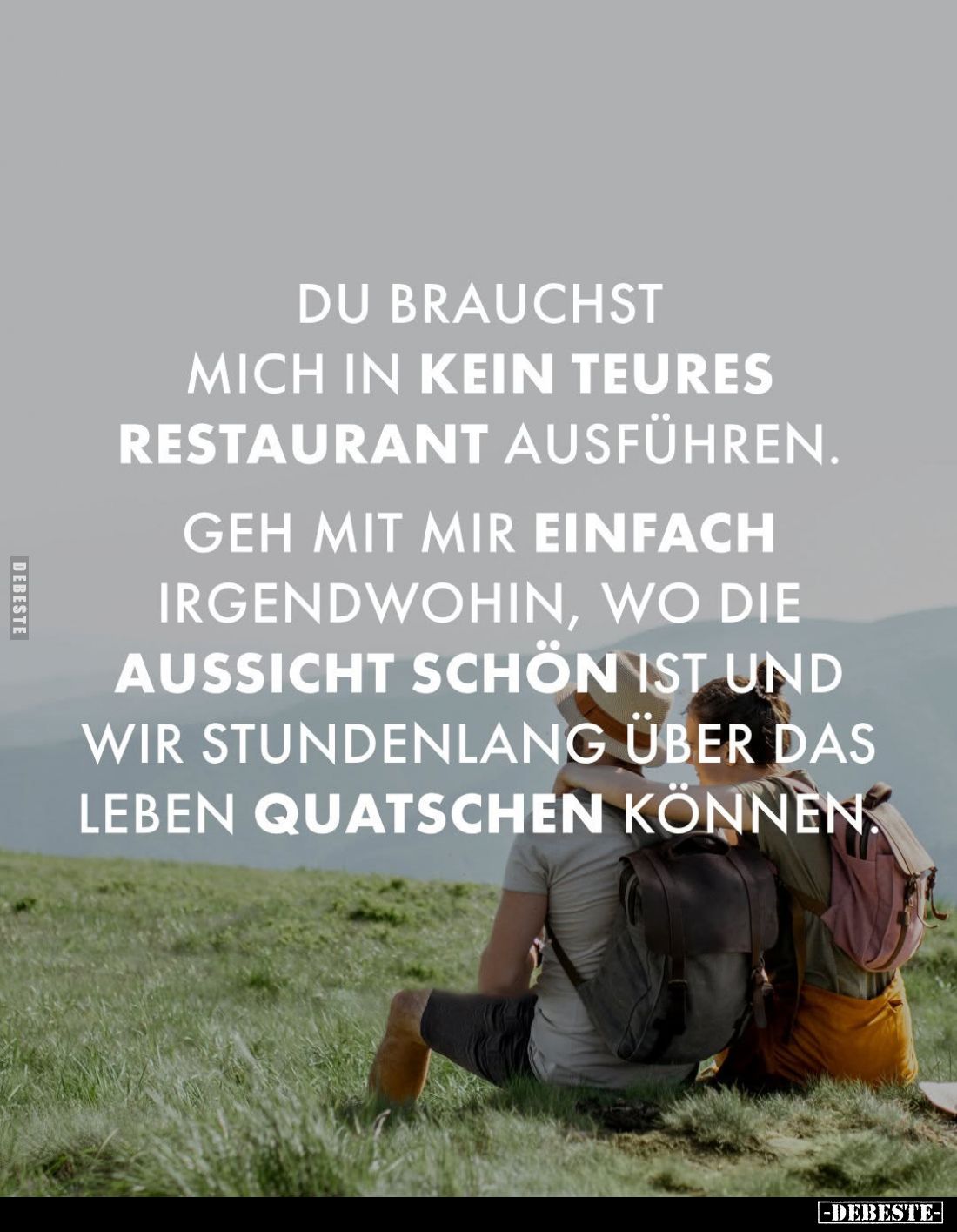 Du brauchst mich in kein teures Restaurant ausführen.
Geh mit mir einfach irgendwohin, wo die Aussicht schön ist und wir stu...