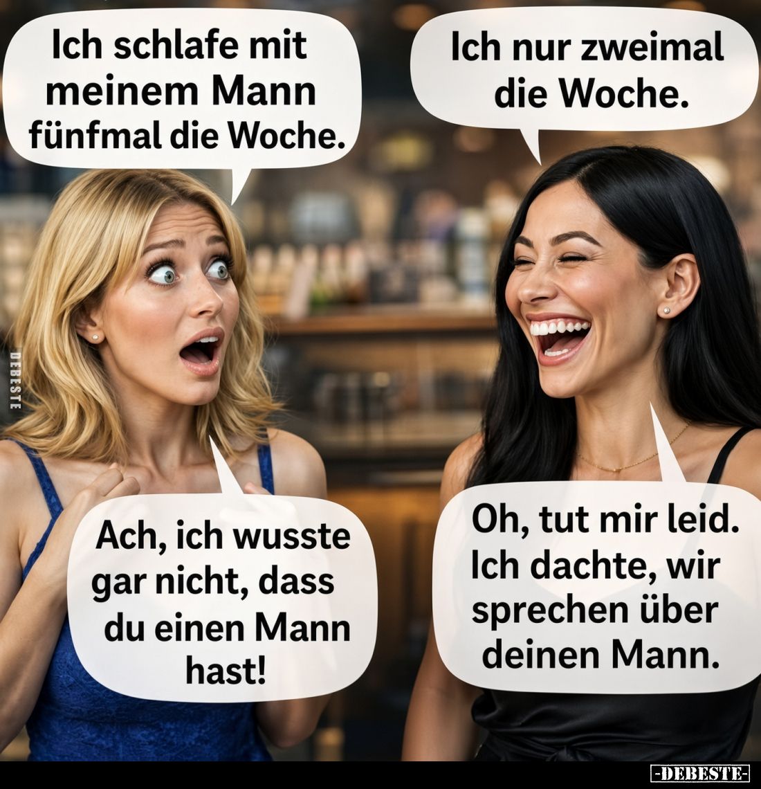 Ich schlafe mit meinem Mann fünfmal die Woche.
Ich nur zweimal die Woche.
Ach, ich wusste gar nicht, dass du einen Mann has...