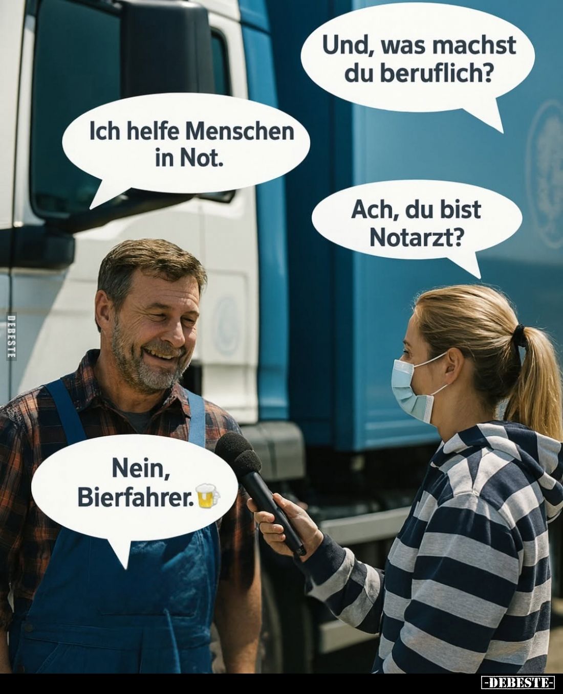 Und, was machst du beruflich? -
Ich helfe Menschen in Not. -
Ach, du bist Notarzt? -
Nein, Bierfahrer.