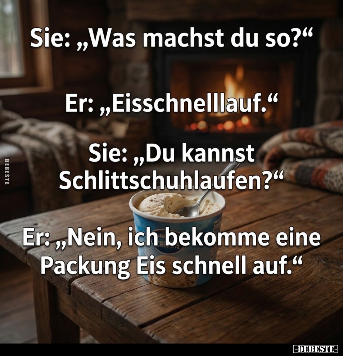 Sie: "Was machst du so?" -
Er: "Eisschnelllauf." -
Sie: "Du kannst Schlittschuhlaufen?" -
Er...