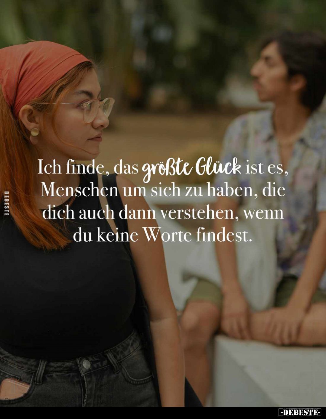 Ich finde, das größte Glück ist es, Menschen um sich zu haben, die dich auch dann verstehen, wenn du keine Worte findest.