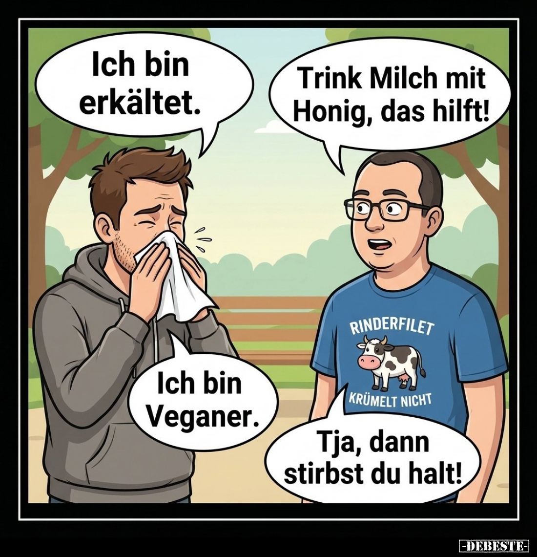 Ich bin erkältet.
-
Trink Milch mit Honig, das hilft!
-
Ich bin Veganer.
-
Tja, dann stirbst du halt!