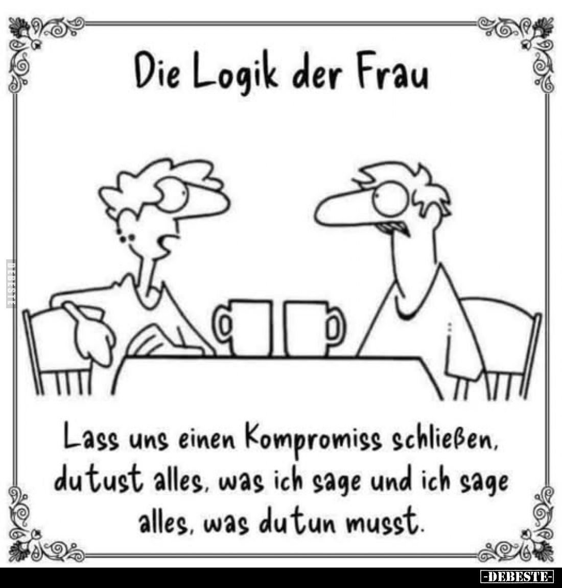 Die Logik der Frau.
Lass uns einen Kompromiss schließen, du tust alles, was ich sage und ich sage alles, was du tun musst.