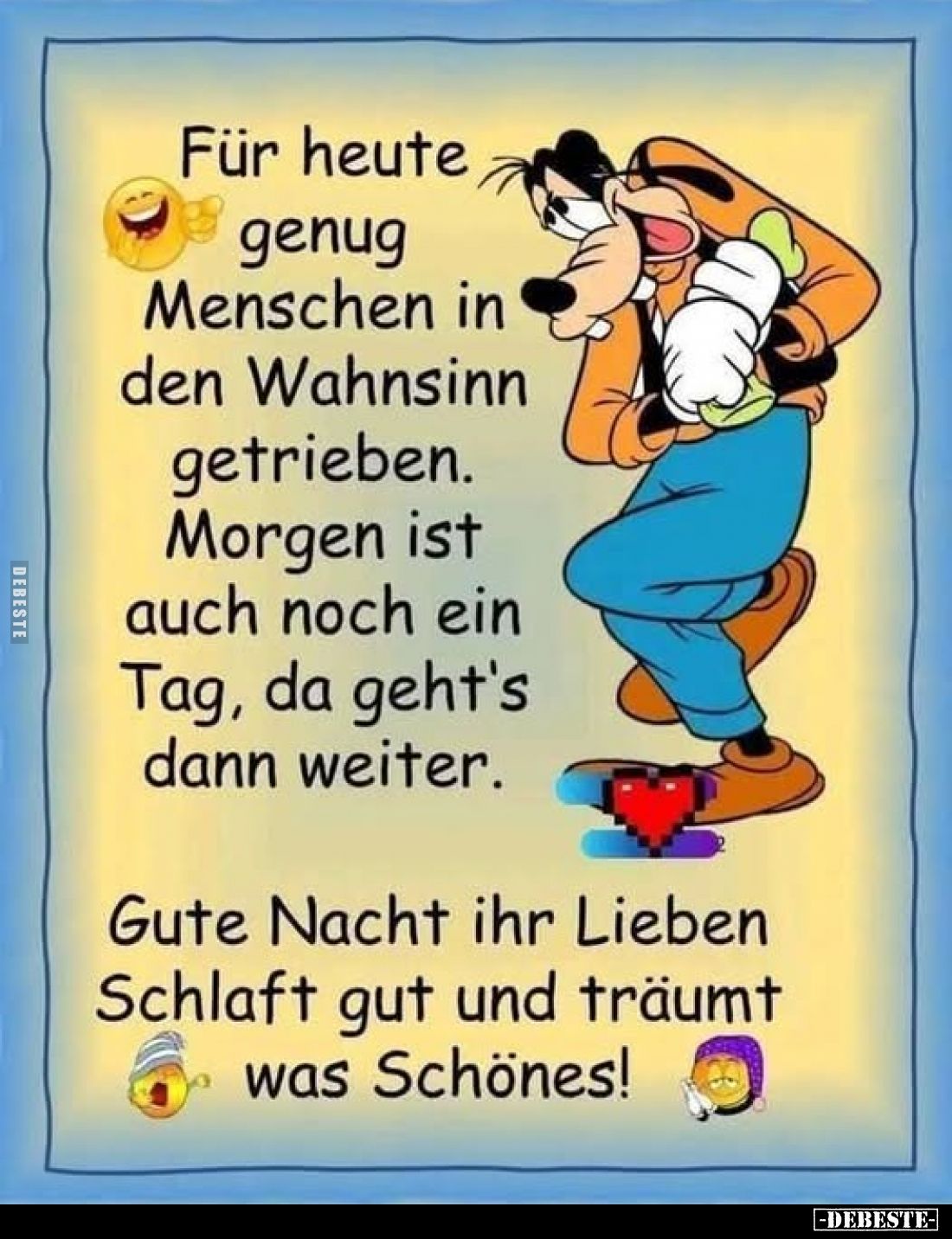 Für heute genug Menschen in den Wahnsinn getrieben. Morgen ist auch noch ein Tag, da geht's dann weiter.
Gute Nacht ihr Lieb...