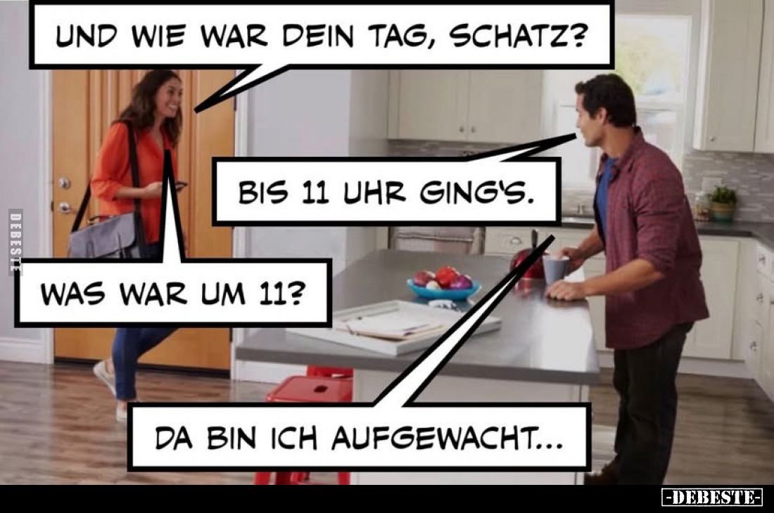 Und wie war dein Tag, Schatz?
-
Bis 11 Uhr ging's.
-
Was war um 11?
-
Da bin ich aufgewacht...