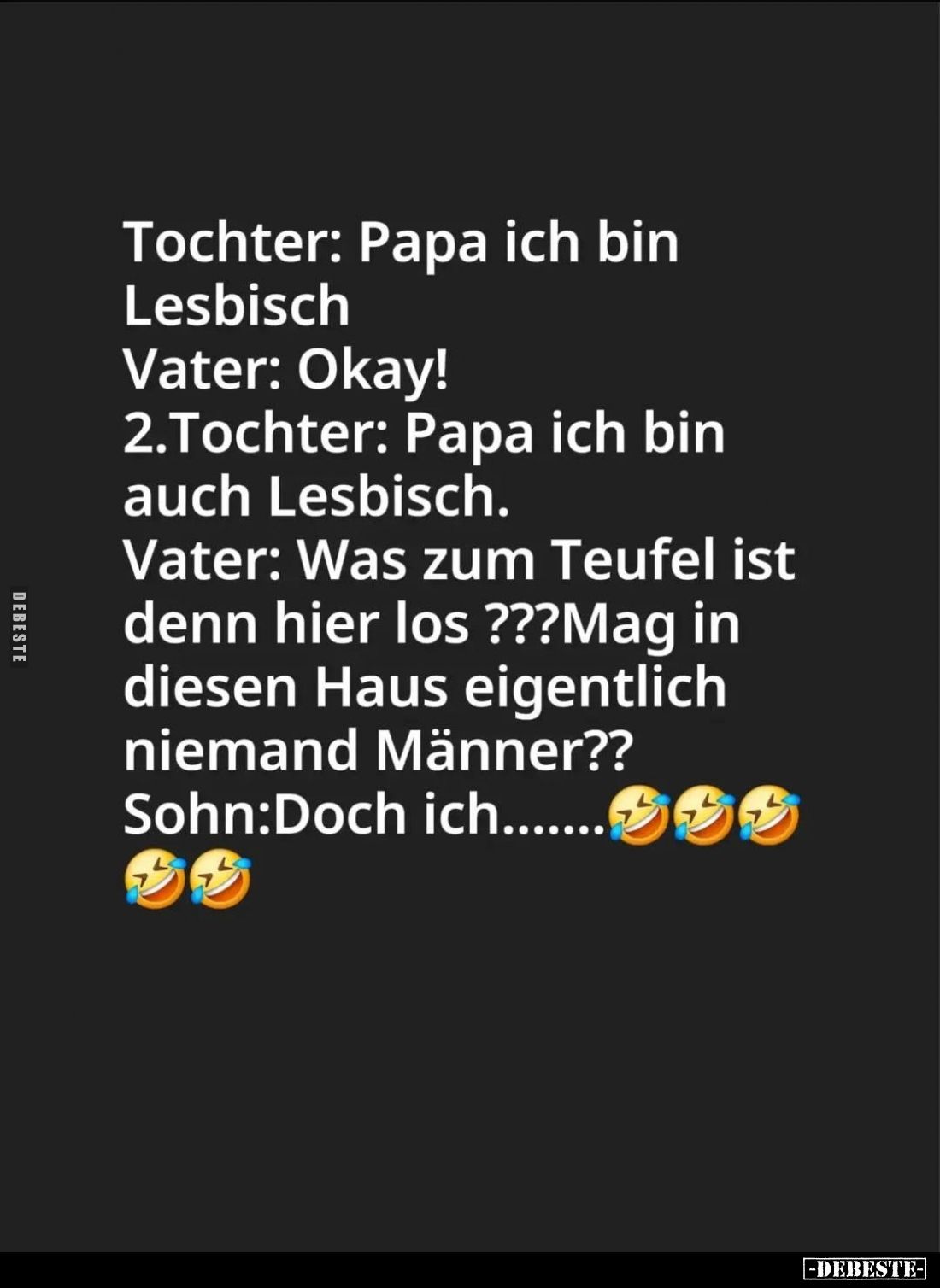 Tochter: Papa ich bin
Lesbisch. -
Vater: Okay! -
2.Tochter: Papa ich bin auch Lesbisch. -
Vater: Was zum Teufel ist denn ...